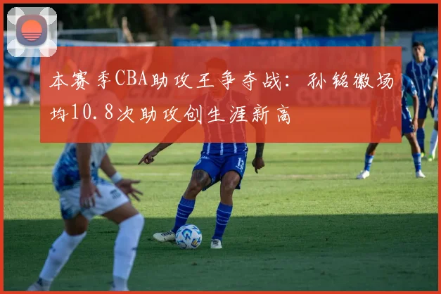 本赛季CBA助攻王争夺战：孙铭徽场均10.8次助攻创生涯新高