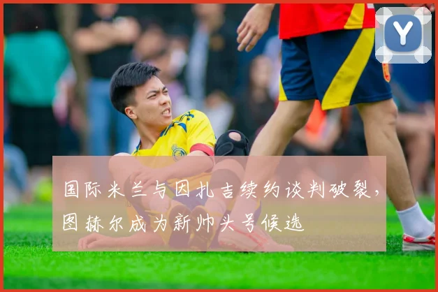 国际米兰与因扎吉续约谈判破裂，图赫尔成为新帅头号候选