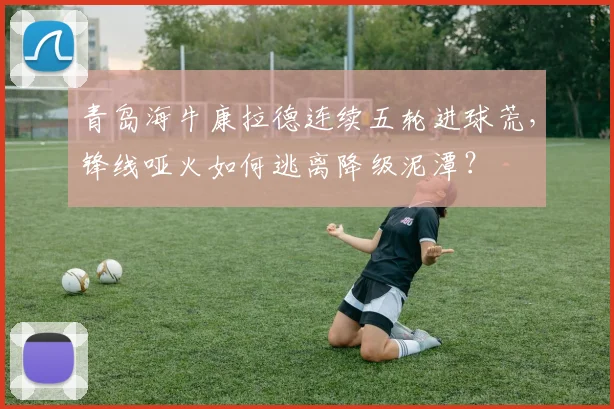 青岛海牛康拉德连续五轮进球荒，锋线哑火如何逃离降级泥潭？