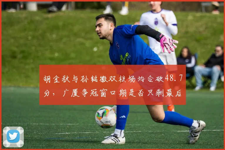 胡金秋与孙铭徽双核场均合砍48.7分，广厦争冠窗口期是否只剩最后一年？