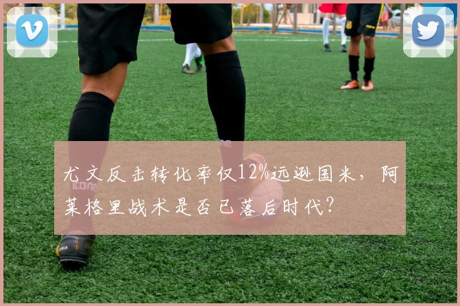 尤文反击转化率仅12%远逊国米，阿莱格里战术是否已落后时代？