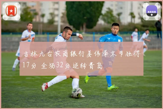 吉林九台农商银行姜伟泽末节独得17分 全场32分逆转青岛