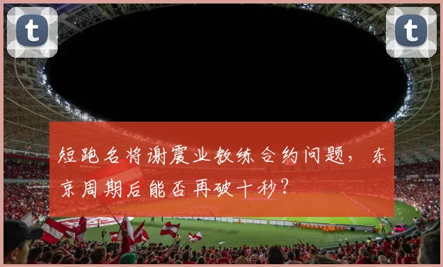 短跑名将谢震业教练合约问题，东京周期后能否再破十秒？