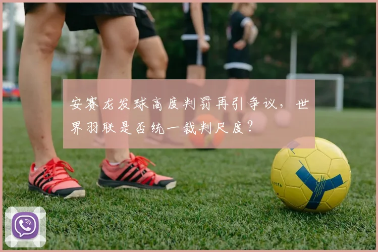 安赛龙发球高度判罚再引争议，世界羽联是否统一裁判尺度？