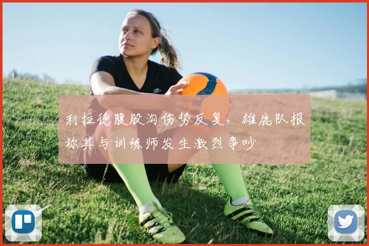 利拉德腹股沟伤势反复，雄鹿队报称其与训练师发生激烈争吵